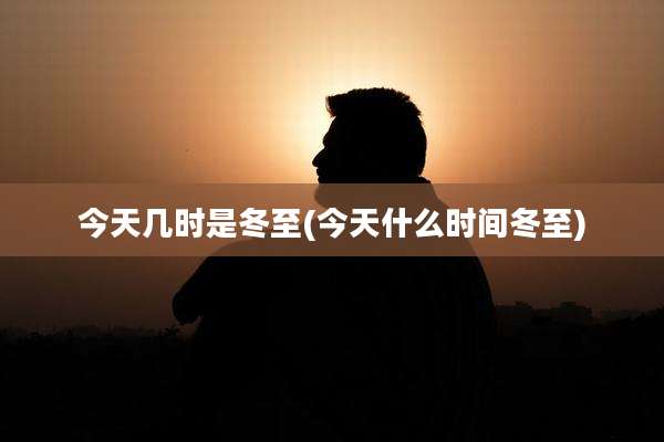 今天几时是冬至(今天什么时间冬至)