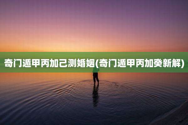 奇门遁甲丙加己测婚姻(奇门遁甲丙加癸新解)