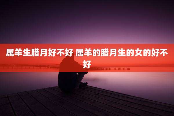 属羊生腊月好不好 属羊的腊月生的女的好不好