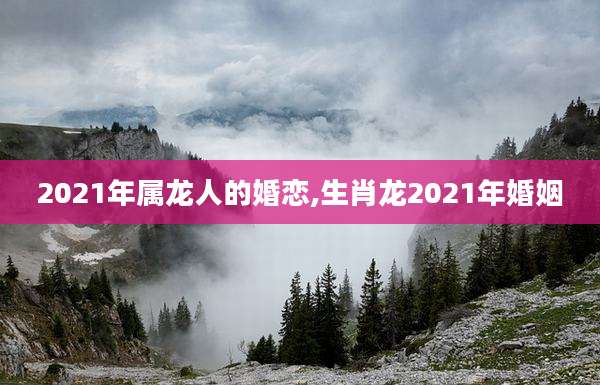 2021年属龙人的婚恋,生肖龙2021年婚姻