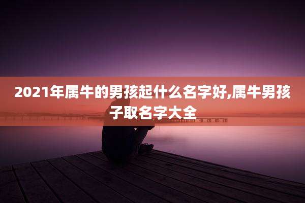 2021年属牛的男孩起什么名字好,属牛男孩子取名字大全