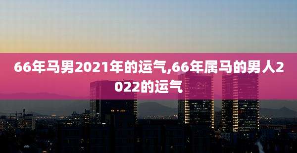 66年马男2021年的运气,66年属马的男人2022的运气