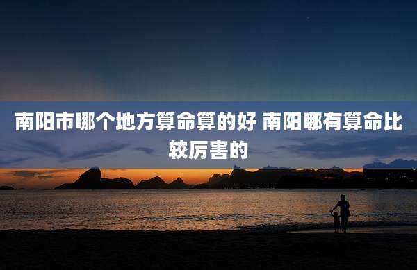 南阳市哪个地方算命算的好 南阳哪有算命比较厉害的
