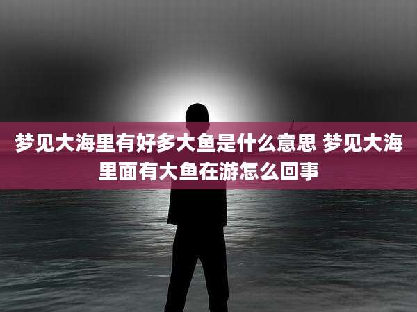 梦见大海里有好多大鱼是什么意思 梦见大海里面有大鱼在游怎么回事