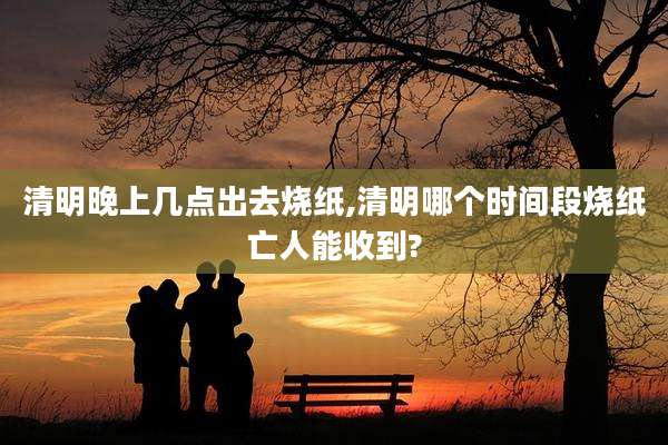 清明晚上几点出去烧纸,清明哪个时间段烧纸亡人能收到?
