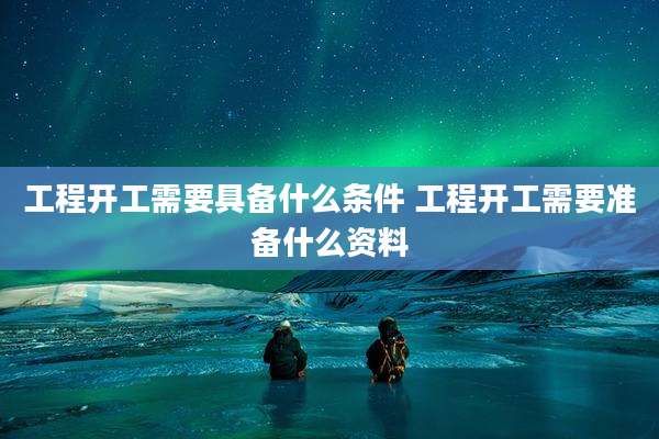 工程开工需要具备什么条件 工程开工需要准备什么资料