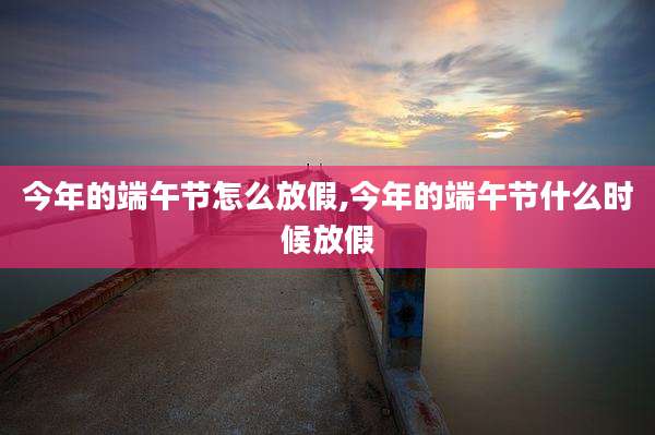 今年的端午节怎么放假,今年的端午节什么时候放假
