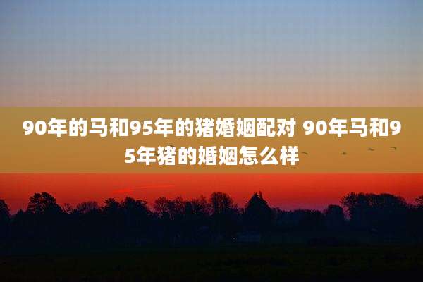 90年的马和95年的猪婚姻配对 90年马和95年猪的婚姻怎么样