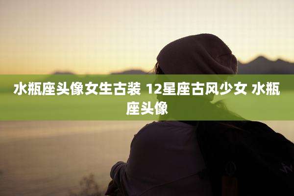 水瓶座头像女生古装 12星座古风少女 水瓶座头像