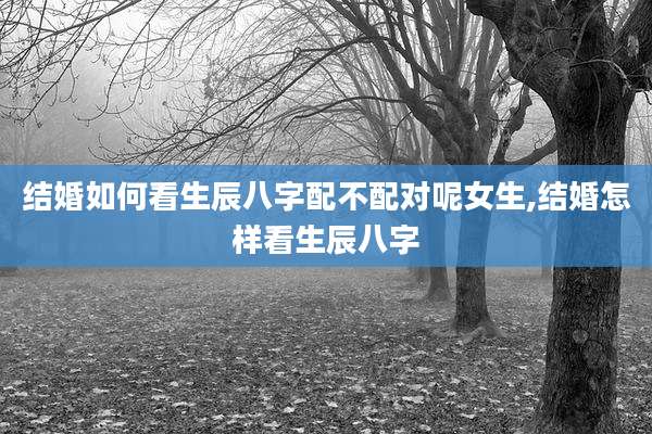 结婚如何看生辰八字配不配对呢女生,结婚怎样看生辰八字