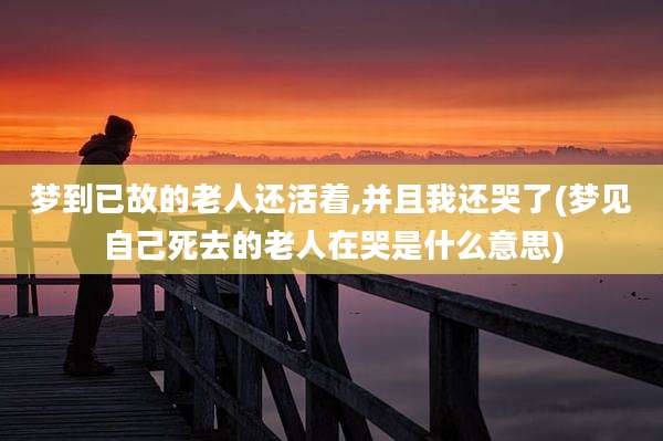 梦到已故的老人还活着,并且我还哭了(梦见自己死去的老人在哭是什么意思)