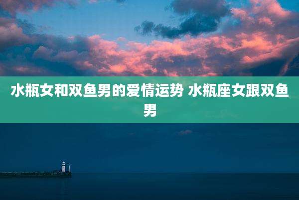 水瓶女和双鱼男的爱情运势 水瓶座女跟双鱼男