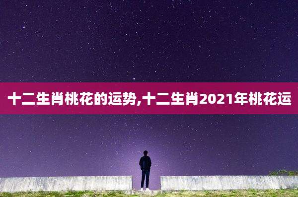 十二生肖桃花的运势,十二生肖2021年桃花运