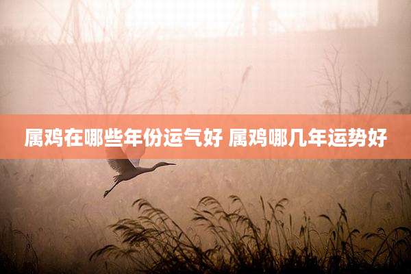 属鸡在哪些年份运气好 属鸡哪几年运势好