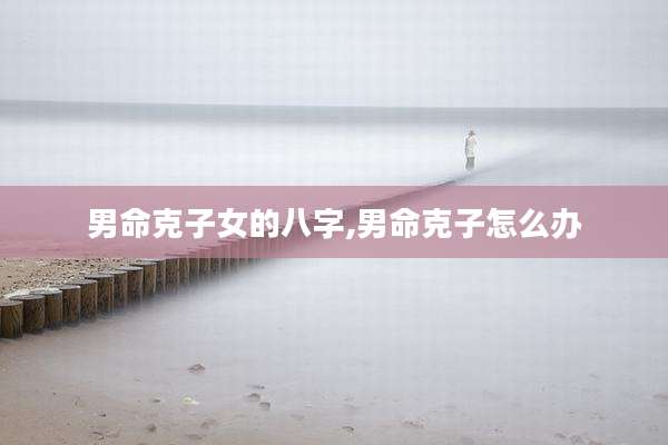 男命克子女的八字,男命克子怎么办