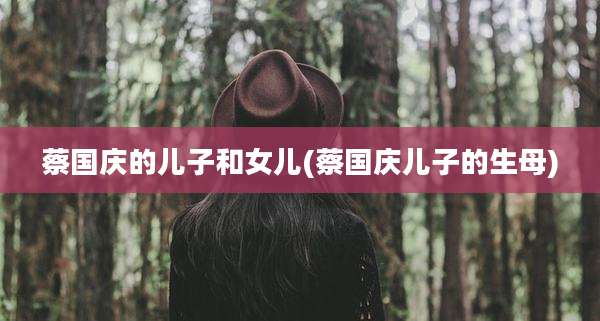 蔡国庆的儿子和女儿(蔡国庆儿子的生母)