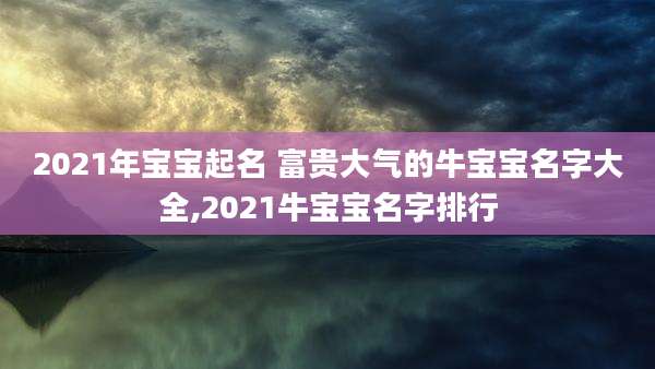 2021年宝宝起名 富贵大气的牛宝宝名字大全,2021牛宝宝名字排行