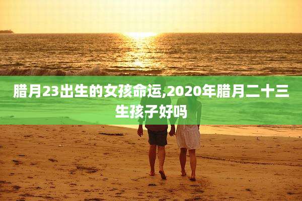 腊月23出生的女孩命运,2020年腊月二十三生孩子好吗