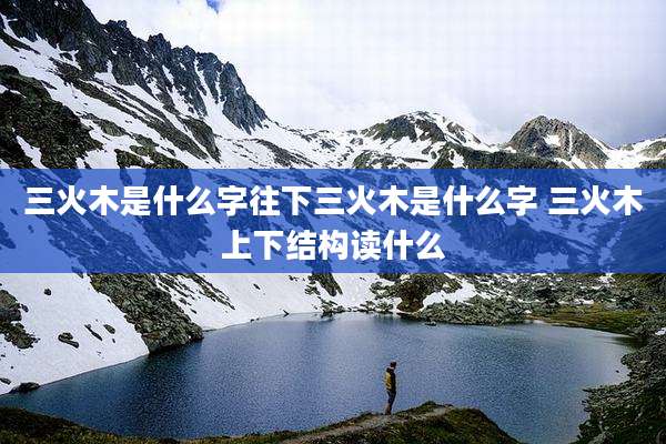 三火木是什么字往下三火木是什么字 三火木上下结构读什么