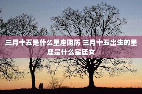 三月十五是什么星座阴历 三月十五出生的星座是什么星座女