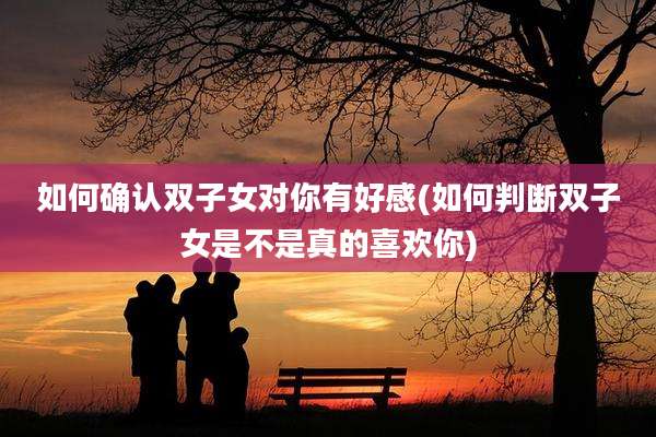 如何确认双子女对你有好感(如何判断双子女是不是真的喜欢你)