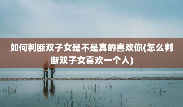 如何判断双子女是不是真的喜欢你(怎么判断双子女喜欢一个人)