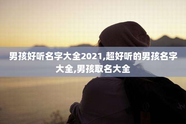 男孩好听名字大全2021,超好听的男孩名字大全,男孩取名大全