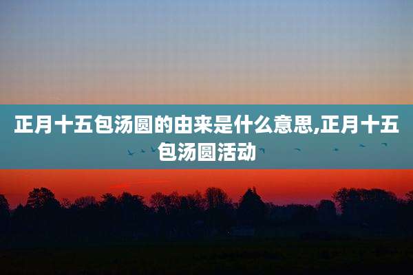 正月十五包汤圆的由来是什么意思,正月十五包汤圆活动