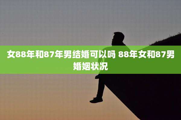 女88年和87年男结婚可以吗 88年女和87男婚姻状况