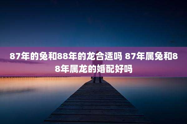 87年的兔和88年的龙合适吗 87年属兔和88年属龙的婚配好吗
