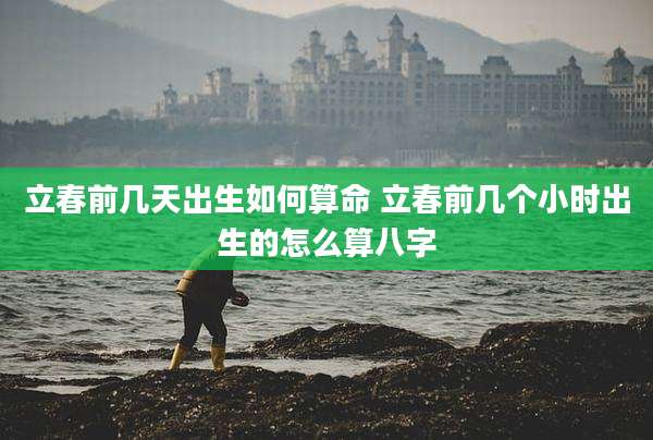 立春前几天出生如何算命 立春前几个小时出生的怎么算八字