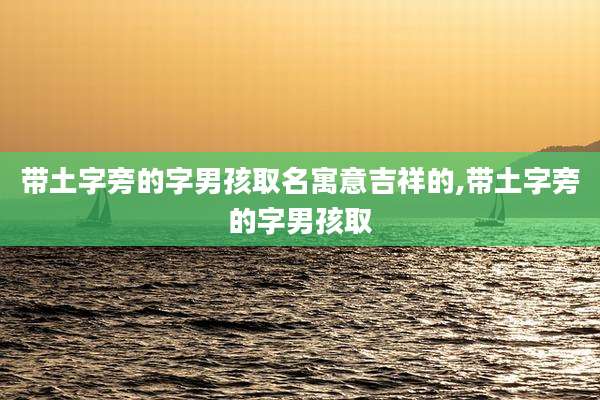 带土字旁的字男孩取名寓意吉祥的,带土字旁的字男孩取