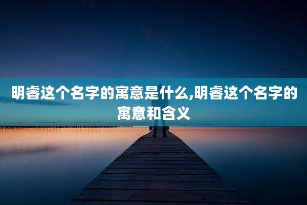 明睿这个名字的寓意是什么,明睿这个名字的寓意和含义
