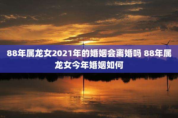88年属龙女2021年的婚姻会离婚吗 88年属龙女今年婚姻如何