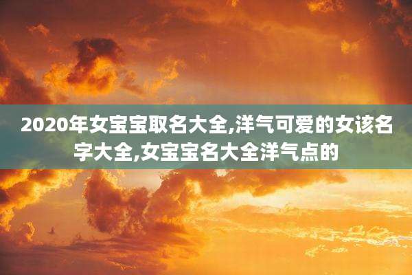 2020年女宝宝取名大全,洋气可爱的女该名字大全,女宝宝名大全洋气点的