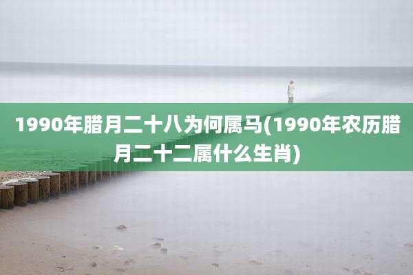 1990年腊月二十八为何属马(1990年农历腊月二十二属什么生肖)