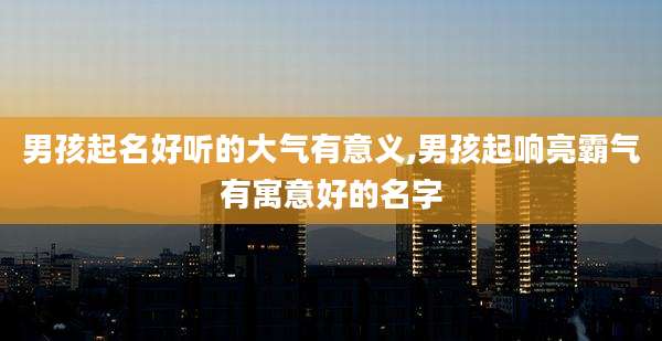 男孩起名好听的大气有意义,男孩起响亮霸气有寓意好的名字