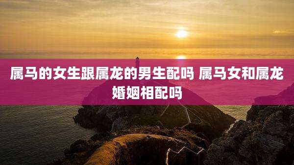 属马的女生跟属龙的男生配吗 属马女和属龙婚姻相配吗