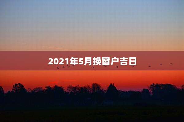 2021年5月换窗户吉日