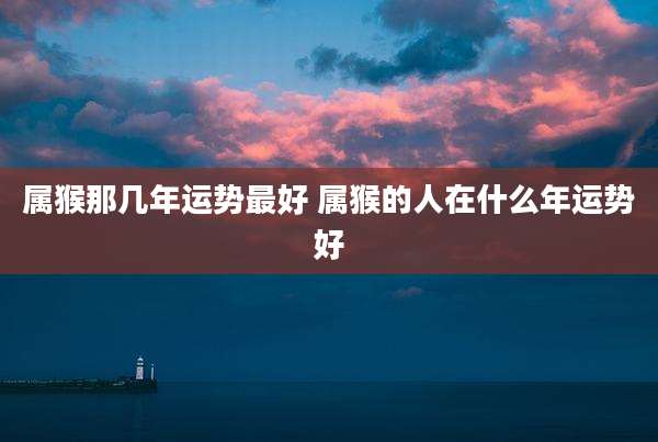 属猴那几年运势最好 属猴的人在什么年运势好