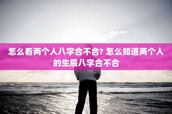 怎么看两个人八字合不合? 怎么知道两个人的生辰八字合不合