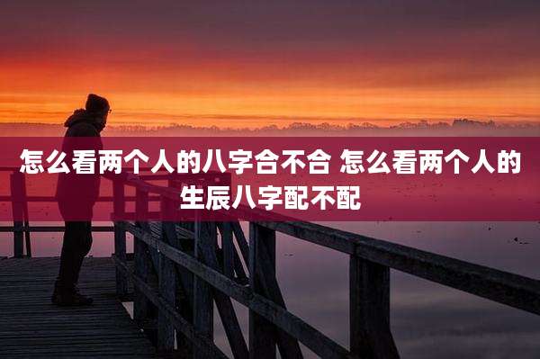 怎么看两个人的八字合不合 怎么看两个人的生辰八字配不配