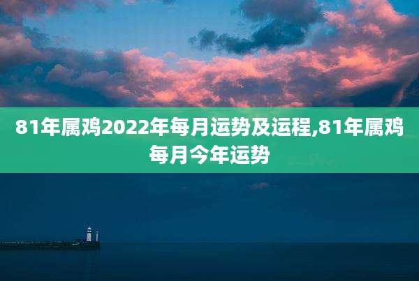 81年属鸡2022年每月运势及运程,81年属鸡每月今年运势