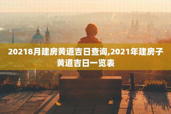 20218月建房黄道吉日查询,2021年建房子黄道吉日一览表