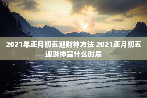 2021年正月初五迎财神方法 2021正月初五迎财神是什么时辰