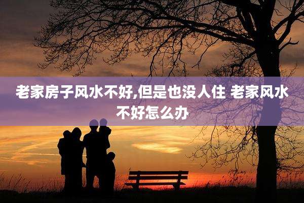 老家房子风水不好,但是也没人住 老家风水不好怎么办