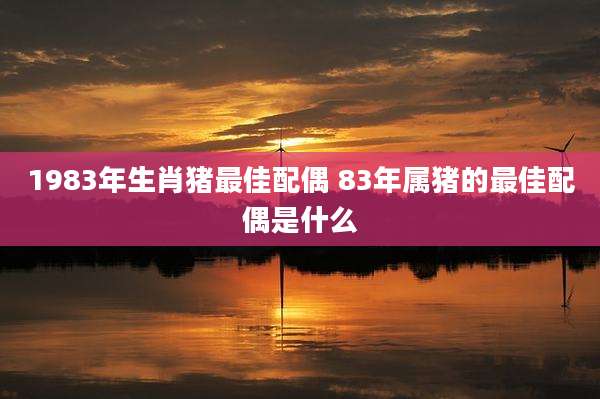 1983年生肖猪最佳配偶 83年属猪的最佳配偶是什么