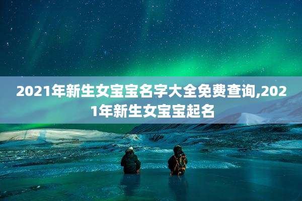 2021年新生女宝宝名字大全免费查询,2021年新生女宝宝起名