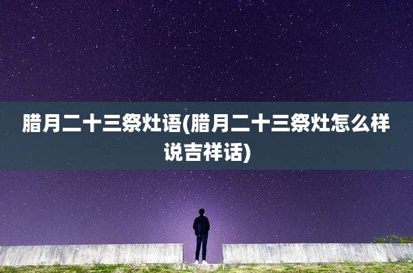 腊月二十三祭灶语(腊月二十三祭灶怎么样说吉祥话)