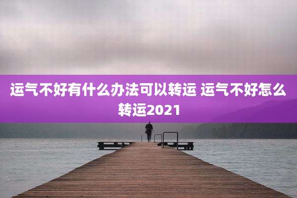 运气不好有什么办法可以转运 运气不好怎么转运2021
